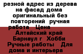 резной адрес из дерева на фасад дома, оригинальный без повторений, ручная работа › Цена ­ 5 000 - Алтайский край, Барнаул г. Хобби. Ручные работы » Для дома и интерьера   . Алтайский край